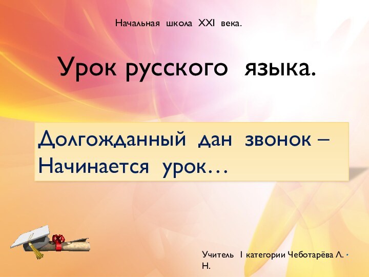 .Урок русского языка.Долгожданный дан звонок –Начинается урок…Начальная школа XXI века.Учитель 1 категории Чеботарёва Л.Н.