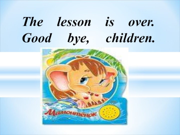 The lesson is over. Good bye, children.