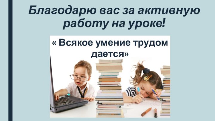 Благодарю вас за активную работу на уроке!« Всякое умение трудом дается»