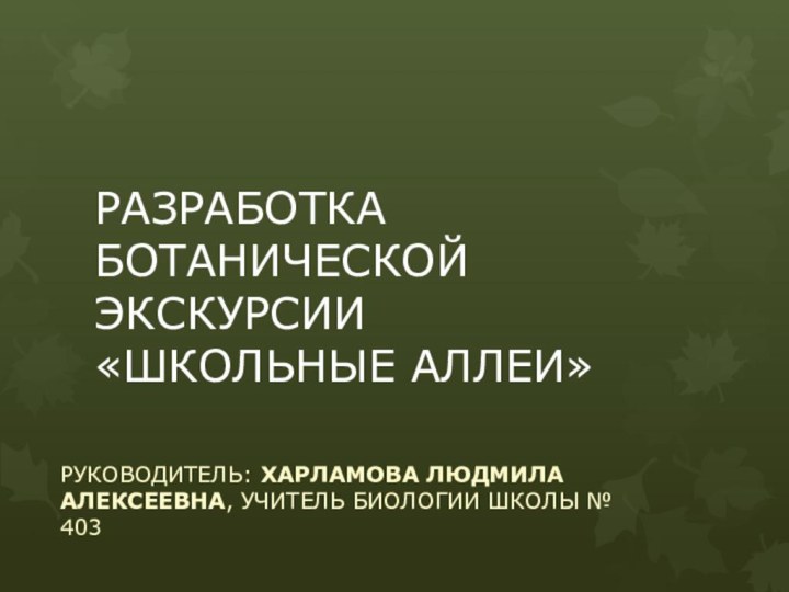 РАЗРАБОТКА БОТАНИЧЕСКОЙ ЭКСКУРСИИ  «ШКОЛЬНЫЕ АЛЛЕИ»РУКОВОДИТЕЛЬ: ХАРЛАМОВА ЛЮДМИЛА АЛЕКСЕЕВНА, УЧИТЕЛЬ БИОЛОГИИ ШКОЛЫ № 403