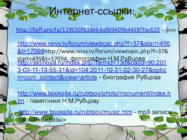 Интернет-ссылки:http://0xff.pro/fp/119635f83de64a069609b44187fac620 - фон http://www.novy.tv/forum/viewtopic.php?f=37&start=495&t=17094http://www.novy.tv/forum/viewtopic.php?f=37&start=495&t=17094- фотографии Н.М.Рубцоваhttp://aktinoya.ru/index.php?Itemid=130&catid=90:2013-03-11-13-55-31&id=104:2011-10-31-02-30-27&option=com_content&view=article – биография Рубцоваhttp://www.booksite.ru/rubtsov/photo/monument/index.htm - памятники Н.М.Рубцовуhttp://www.booksite.ru/rubtsov/music.htm