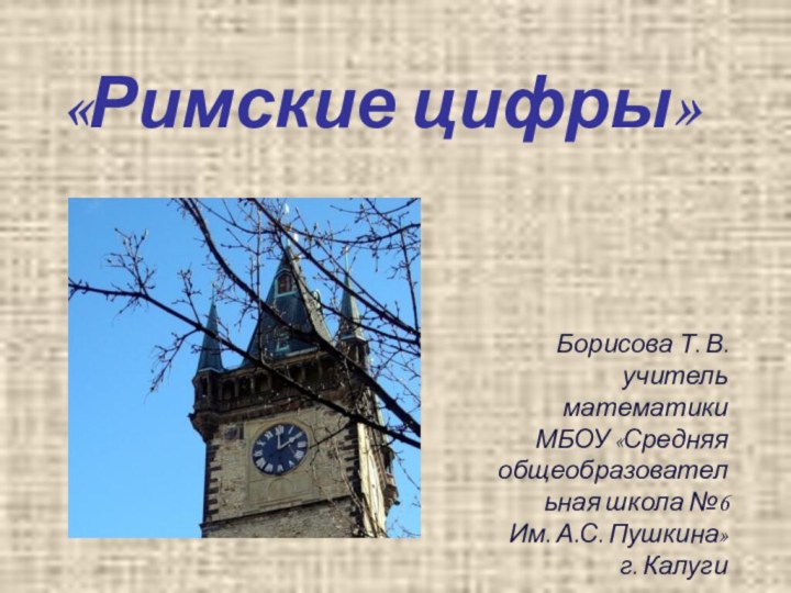 «Римские цифры»Борисова Т. В. учитель математики МБОУ «Средняя общеобразовательная школа №6Им. А.С. Пушкина» г. Калуги