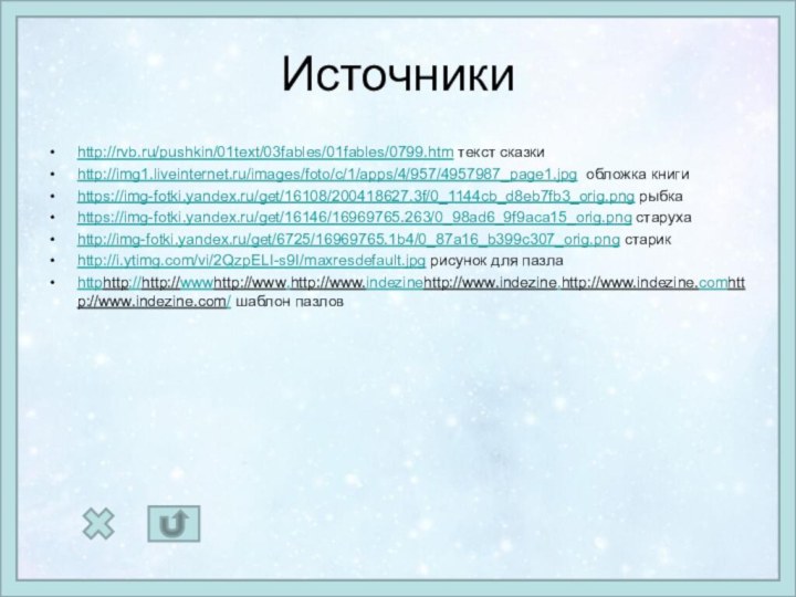 Источникиhttp://rvb.ru/pushkin/01text/03fables/01fables/0799.htm текст сказкиhttp://img1.liveinternet.ru/images/foto/c/1/apps/4/957/4957987_page1.jpg обложка книгиhttps://img-fotki.yandex.ru/get/16108/200418627.3f/0_1144cb_d8eb7fb3_orig.png рыбкаhttps://img-fotki.yandex.ru/get/16146/16969765.263/0_98ad6_9f9aca15_orig.png старухаhttp://img-fotki.yandex.ru/get/6725/16969765.1b4/0_87a16_b399c307_orig.png старикhttp://i.ytimg.com/vi/2QzpELI-s9I/maxresdefault.jpg рисунок для пазлаhttphttp://http://wwwhttp://www.http://www.indezinehttp://www.indezine.http://www.indezine.comhttp://www.indezine.com/ шаблон пазлов