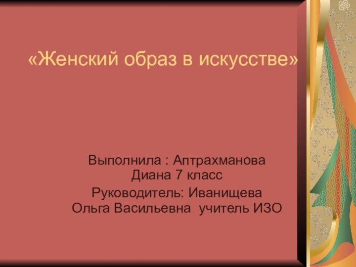 «Женский образ в искусстве» Выполнила : Аптрахманова Диана 7 классРуководитель: Иванищева Ольга Васильевна учитель ИЗО