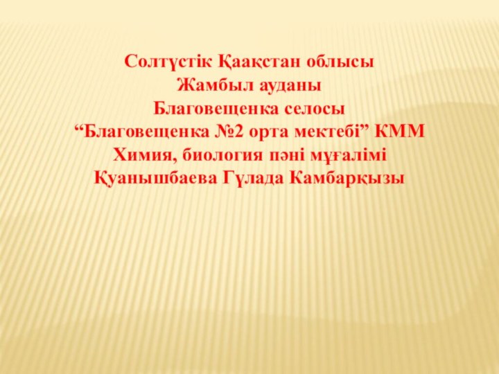 Солтүстік Қаақстан облысыЖамбыл ауданыБлаговещенка селосы“Благовещенка №2 орта мектебі” КММХимия, биология пәні мұғаліміҚуанышбаева Гүлада Камбарқызы