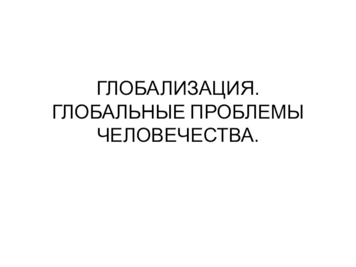 ГЛОБАЛИЗАЦИЯ.  ГЛОБАЛЬНЫЕ ПРОБЛЕМЫ ЧЕЛОВЕЧЕСТВА.