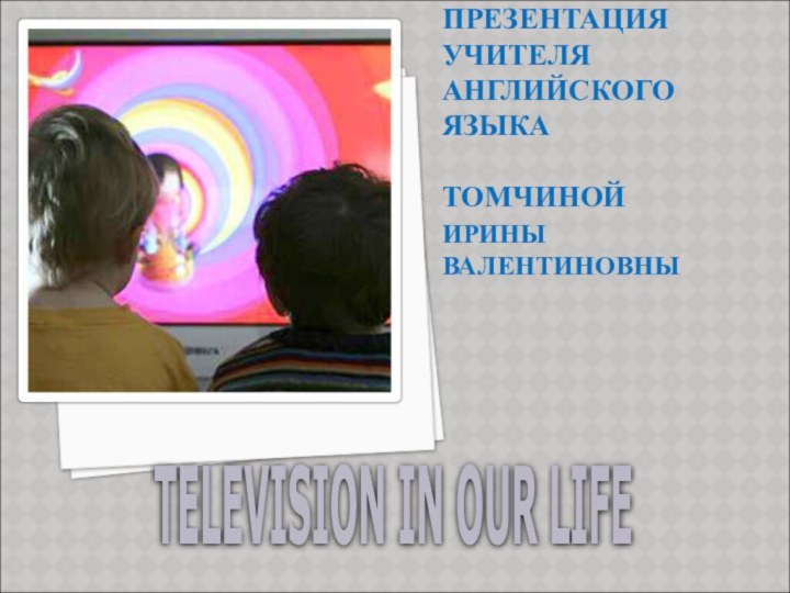 ПРЕЗЕНТАЦИЯ УЧИТЕЛЯ АНГЛИЙСКОГО ЯЗЫКА   ТОМЧИНОЙ ИРИНЫ ВАЛЕНТИНОВНЫTELEVISION IN OUR LIFE