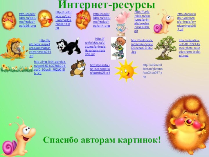 Интернет-ресурсыhttp://funforkids.ru/pictures/hedgehog/ej08.pnghttp://funforkids.ru/pictures/hedgehog/ej11.pnghttp://funforkids.ru/pictures/hedgehog/ej14.pnghttp://funforkids.ru/pictures/animals/lovelyanimals086.gifhttp://funforkids.ru/pictures/animals/lovelyanimals087.gifhttp://funforkids.ru/pictures/animals/lovelyanimals014.gifhttp://funforkids.ru/pictures/animals/lovelyanimals016.gifhttp://funforkids.ru/pictures/school21/school21062.jpghttp://img-fotki.yandex.ru/get/6521/37366204.eb/0_93dc6_762b015b_XLhttp://artgrafica.net/2011/09/14/stock-photo-collection-trees-isolated.htmlhttp://priroda.inc.ru/animation/bambi/26.gifhttp://allforchildren.ru/pictures/sun2/sun087.pngСпасибо авторам картинок!