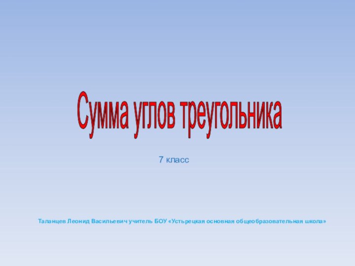 Сумма углов треугольника Таланцев Леонид Васильевич учитель БОУ «Устьрецкая основная общеобразовательная школа»7 класс