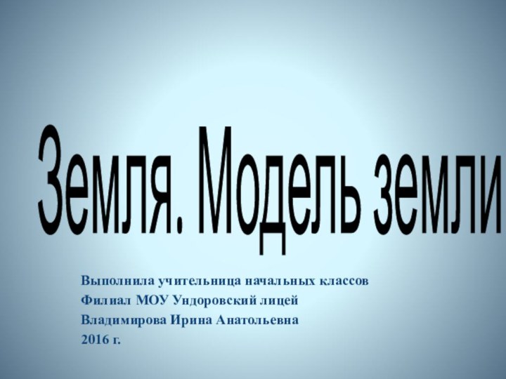 Выполнила учительница начальных классов Филиал МОУ Ундоровский лицейВладимирова Ирина Анатольевна2016 г.Земля. Модель земли