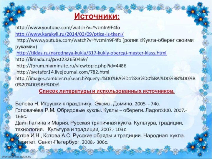 Источники:http://www.youtube.com/watch?v=YvzmIn9F4fo http://www.karakyli.ru/2014/03/09/ptica-iz-tkani/ http://www.youtube.com/watch?v=YvzmIn9F4fo (ролик «Кукла-оберег своими руками») http://tildas.ru/narodnaya-kukla/317-kukly-oberegi-master-klass.htmlhttp://limada.ru/post232650469/ http://forum.maminsite.ru/viewtopic.php?id=4486 http://svetafor14.livejournal.com/782.htmlhttp://images.rambler.ru/search?query=%D0%BA%D1%83%D0%BA%D0%BB%D0%B0%20%D0%BE%D0%Список литературы и