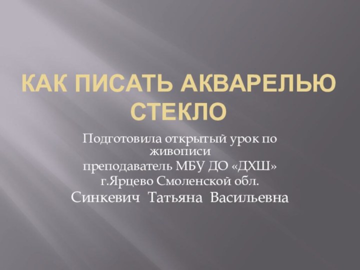 Как писать акварелью стеклоПодготовила открытый урок по живописипреподаватель МБУ ДО «ДХШ»г.Ярцево Смоленской обл.Синкевич Татьяна Васильевна