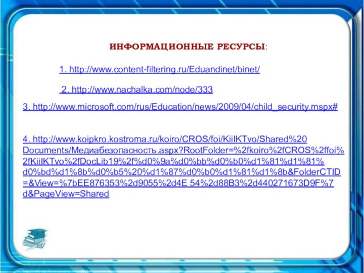 ИНФОРМАЦИОННЫЕ РЕСУРСЫ:1. http://www.content-filtering.ru/Eduandinet/binet/ 2. http://www.nachalka.com/node/3333. http://www.microsoft.com/rus/Education/news/2009/04/child_security.mspx#  4. http://www.koipkro.kostroma.ru/koiro/CROS/foi/KiiIKTvo/Shared%20Documents/Медиабезопасность.aspx?RootFolder=%2fkoiro%2fCROS%2ffoi%2fKiiIKTvo%2fDocLib19%2f%d0%9a%d0%bb%d0%b0%d1%81%d1%81%d0%bd%d1%8b%d0%b5%20%d1%87%d0%b0%d1%81%d1%8b&FolderCTID=&View=%7bEE876353%2d9055%2d4E 54%2d88B3%2d440271673D9F%7d&PageView=Shared