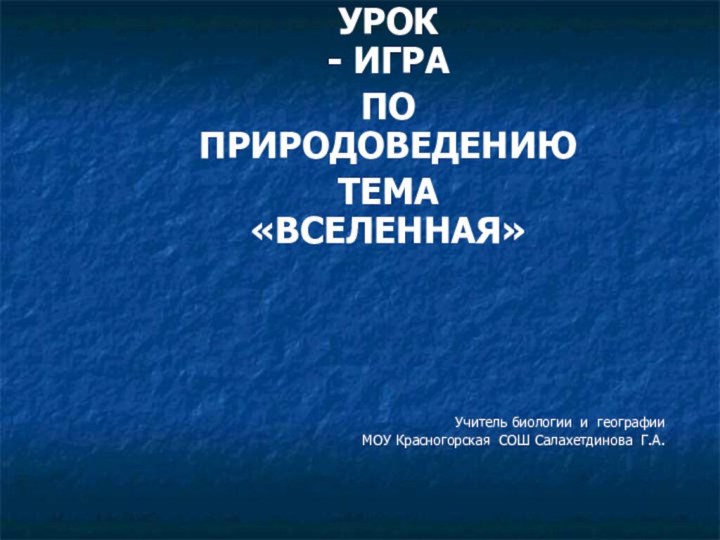 УРОК - ИГРАПО  ПРИРОДОВЕДЕНИЮТЕМА «ВСЕЛЕННАЯ»Учитель биологии и географииМОУ Красногорская СОШ Салахетдинова Г.А.