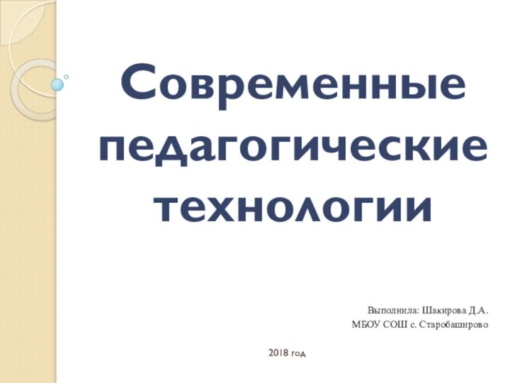 Современные педагогические технологииВыполнила: Шакирова Д.А.МБОУ СОШ с. Старобаширово2018 год