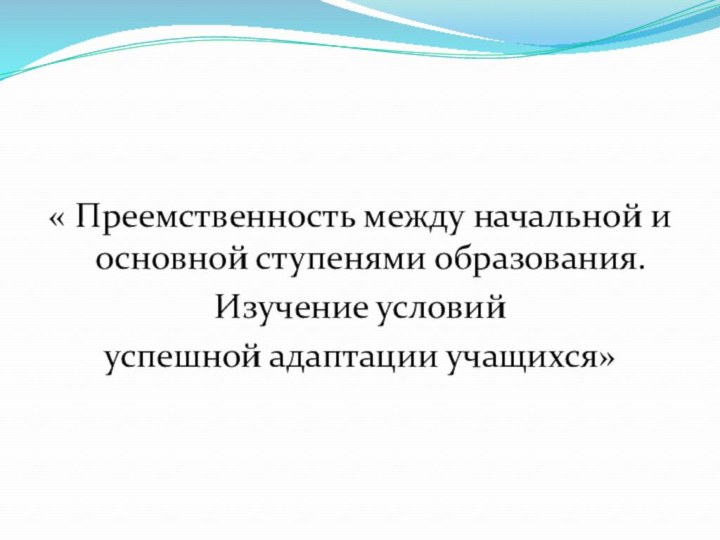 « Преемственность между начальной и основной ступенями образования. Изучение условий успешной адаптации учащихся»