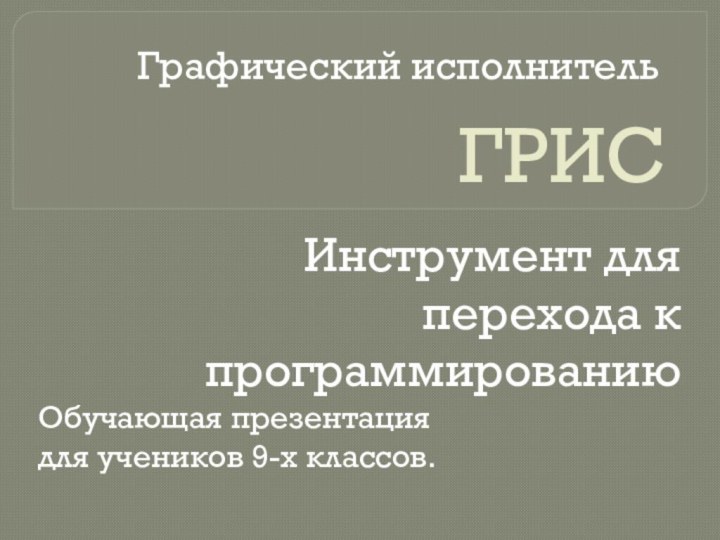 ГРИСИнструмент для перехода к программированиюГрафический исполнительОбучающая презентация для учеников 9-х классов.