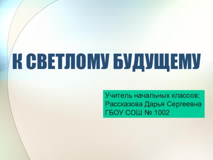 К СВЕТЛОМУ БУДУЩЕМУУчитель начальных классов:Рассказова Дарья СергеевнаГБОУ СОШ № 1002