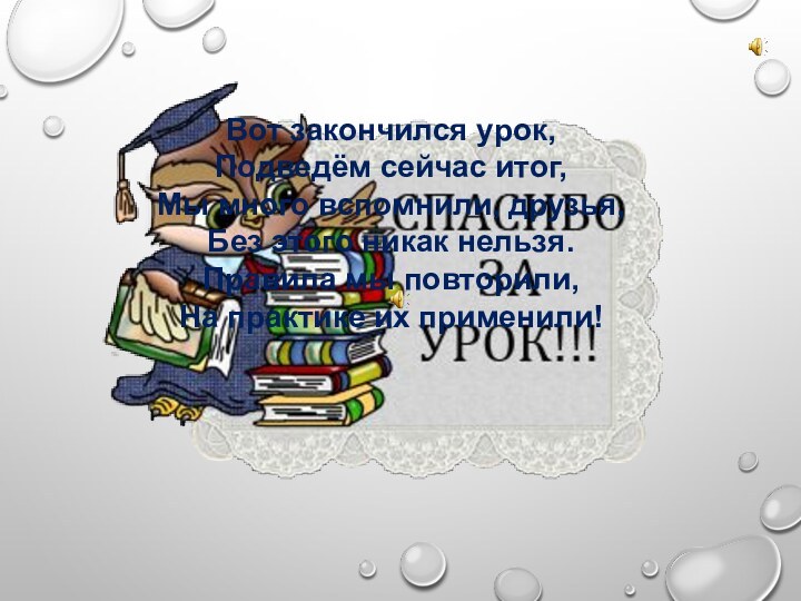 Вот закончился урок,Подведём сейчас итог,Мы много вспомнили, друзья,Без этого никак нельзя.Правила мы повторили,На практике их применили!