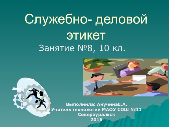 Служебно- деловой этикетЗанятие №8, 10 кл. Выполнила: АнучинаЕ.А.Учитель технологии МАОУ СОШ №11Североуральск2016