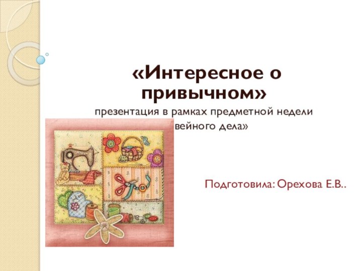 «Интересное о привычном»презентация в рамках предметной недели«швейного дела»Подготовила: Орехова Е.В..