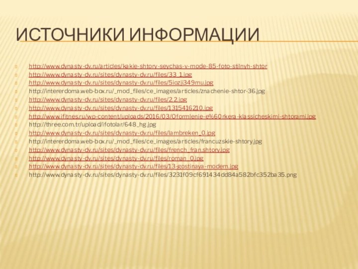 Источники информацииhttp://www.dynasty-dv.ru/articles/kakie-shtory-seychas-v-mode-85-foto-stilnyh-shtorhttp://www.dynasty-dv.ru/sites/dynasty-dv.ru/files/33_1.jpghttp://www.dynasty-dv.ru/sites/dynasty-dv.ru/files/5iozji349mu.jpghttp://intererdoma.web-box.ru/_mod_files/ce_images/articles/znachenie-shtor-36.jpghttp://www.dynasty-dv.ru/sites/dynasty-dv.ru/files/2.2.jpghttp://www.dynasty-dv.ru/sites/dynasty-dv.ru/files/1315416210.jpghttp://www.ifitnes.ru/wp-content/uploads/2016/03/Oformlenie-e%60rkera-klassicheskimi-shtorami.jpghttp://three.com.tr/upload/ifotolar/648_hg.jpghttp://www.dynasty-dv.ru/sites/dynasty-dv.ru/files/lambreken_0.jpghttp://intererdoma.web-box.ru/_mod_files/ce_images/articles/francuzskie-shtory.jpghttp://www.dynasty-dv.ru/sites/dynasty-dv.ru/files/french_fran.shtory.jpghttp://www.dynasty-dv.ru/sites/dynasty-dv.ru/files/roman_0.jpghttp://www.dynasty-dv.ru/sites/dynasty-dv.ru/files/13-gostinaya-modern.jpghttp://www.dynasty-dv.ru/sites/dynasty-dv.ru/files/3231f09cf691434dd84a582bfc352ba35.png