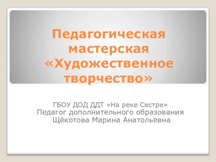 Педагогическая мастерская  «Художественное творчество»ГБОУ ДОД ДДТ «На реке Сестре»Педагог дополнительного образования Щёкотова Марина Анатольевна