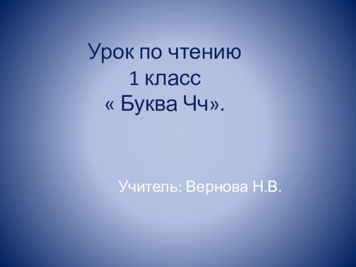 Урок по чтению 1 класс « Буква Чч».Учитель: Вернова Н.В.