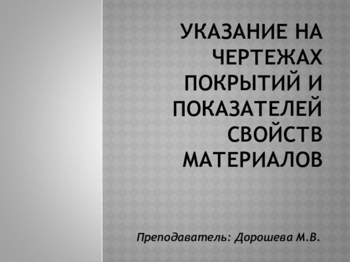 УКАЗАНИЕ НА ЧЕРТЕЖАХ ПОКРЫТИЙ И ПОКАЗАТЕЛЕЙ СВОЙСТВ МАТЕРИАЛОВПреподаватель: Дорошева М.В.