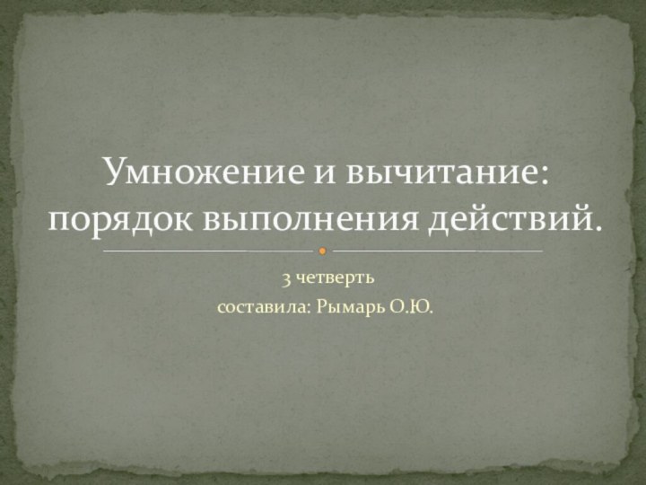 3 четвертьсоставила: Рымарь О.Ю.Умножение и вычитание: порядок выполнения действий.