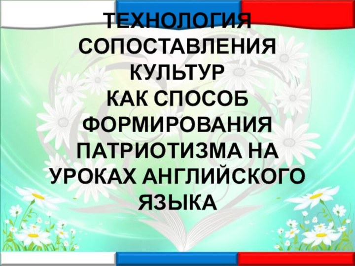 ТЕХНОЛОГИЯ СОПОСТАВЛЕНИЯ КУЛЬТУР  КАК СПОСОБ ФОРМИРОВАНИЯ ПАТРИОТИЗМА НА УРОКАХ АНГЛИЙСКОГО ЯЗЫКА