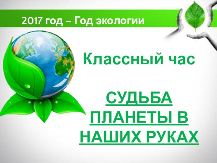 Классный час  СУДЬБА ПЛАНЕТЫ В НАШИХ РУКАХ2017 год – Год экологии