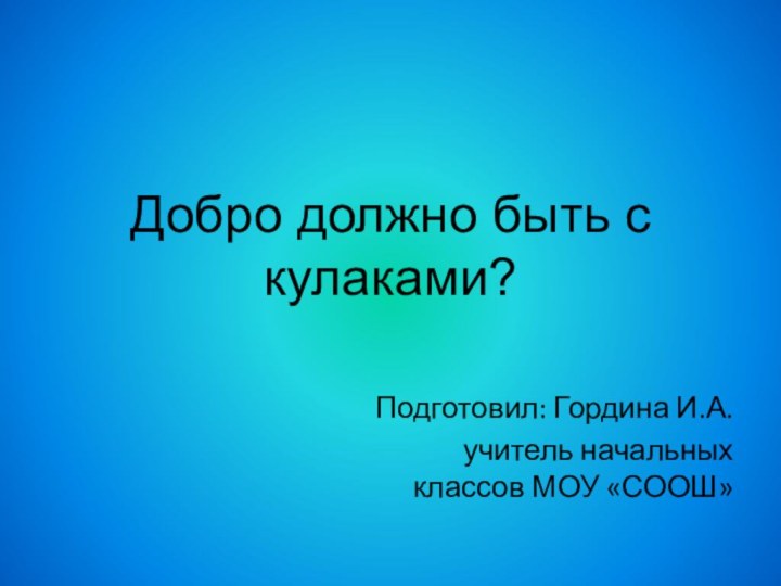 Добро должно быть с кулаками?Подготовил: Гордина И.А.учитель начальных классов МОУ «СООШ»