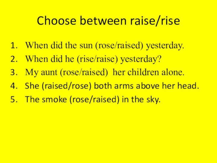 Choose between raise/riseWhen did the sun (rose/raised) yesterday.When did he (rise/raise) yesterday?My