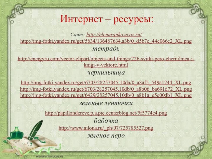 Сайт: http://elenaranko.ucoz.ru/  http://img-fotki.yandex.ru/get/5634/136487634.a3b/0_d5b7c_44e066c2_XL.png тетрадьhttp://energyru.com/vector-clipart/objects-and-things/226-svitki-pero-chernilnica-i-knigi-v-vektore.html чернильница http://img-fotki.yandex.ru/get/6703/28257045.10da/0_a8af5_549a1244_XL.png http://img-fotki.yandex.ru/get/6703/28257045.10db/0_a8b06_ba691d72_XL.pnghttp://img-fotki.yandex.ru/get/6429/28257045.10db/0_a8b1a_e5c00db1_XL.pngзеленые ленточкиhttp://papillondereve.p.a.pic.centerblog.net/5f5774e4.png бабочкаhttp://www.ailona.ru/_ph/97/725785527.pngзеленое пероИнтернет – ресурсы: