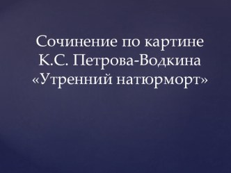 Презентация по русскому языку на тему Сочинение по картине Петрова-Водкина Утренний натюрморт (5 класс)