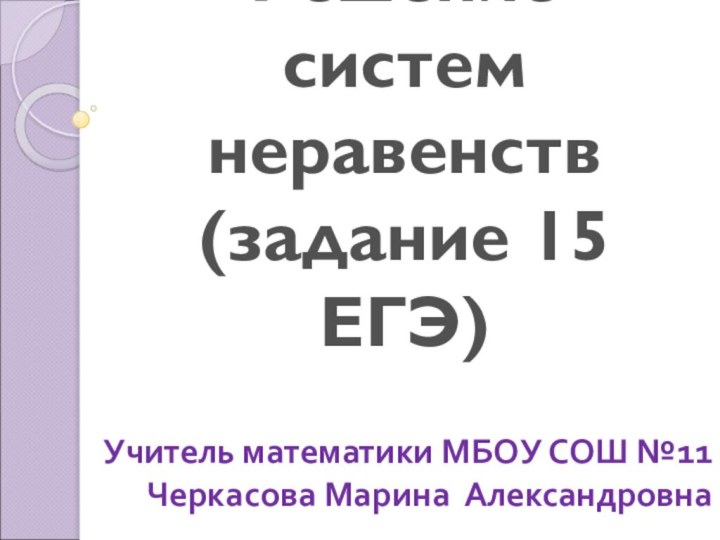 Решение систем неравенств (задание 15 ЕГЭ)Учитель математики МБОУ СОШ №11Черкасова Марина Александровна