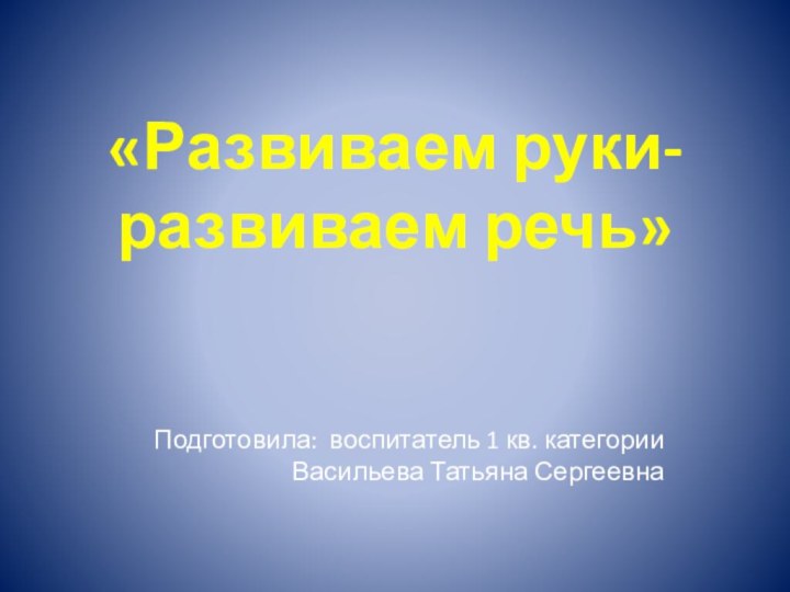 «Развиваем руки- развиваем речь»Подготовила: воспитатель 1 кв. категории Васильева Татьяна Сергеевна