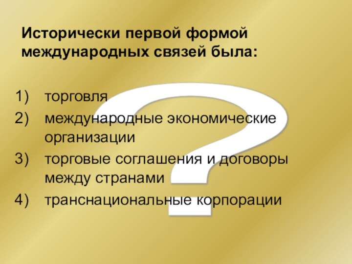 ? Исторически первой формой международных связей была:торговлямеждународные экономические организацииторговые соглашения и договоры между странамитранснациональные корпорации