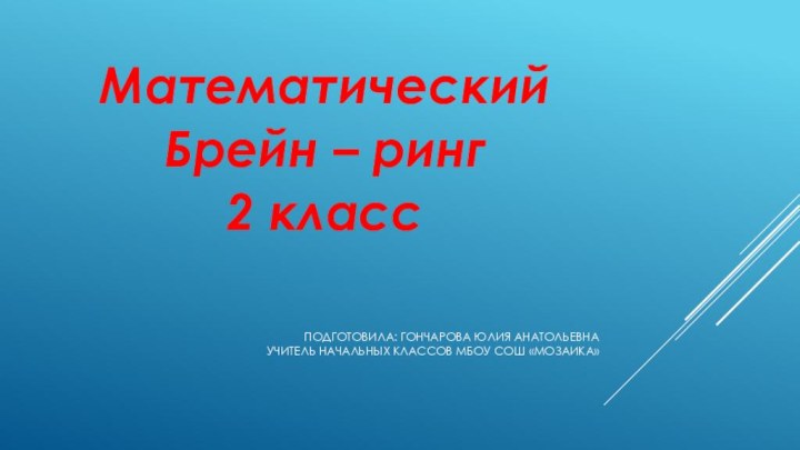 Подготовила: Гончарова Юлия Анатольевна учитель начальных классов МБОУ СОШ «Мозаика» МатематическийБрейн – ринг2 класс