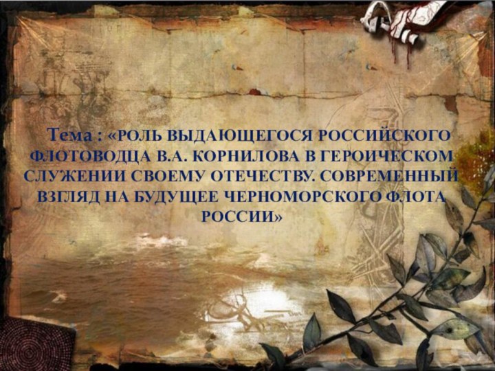 Тема : «РОЛЬ ВЫДАЮЩЕГОСЯ РОССИЙСКОГО  ФЛОТОВОДЦА В.А. КОРНИЛОВА В