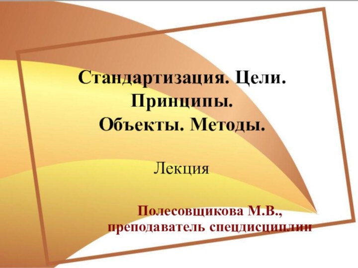 Стандартизация. Цели. Принципы.  Объекты. Методы.  ЛекцияПолесовщикова М.В., преподаватель спецдисциплин