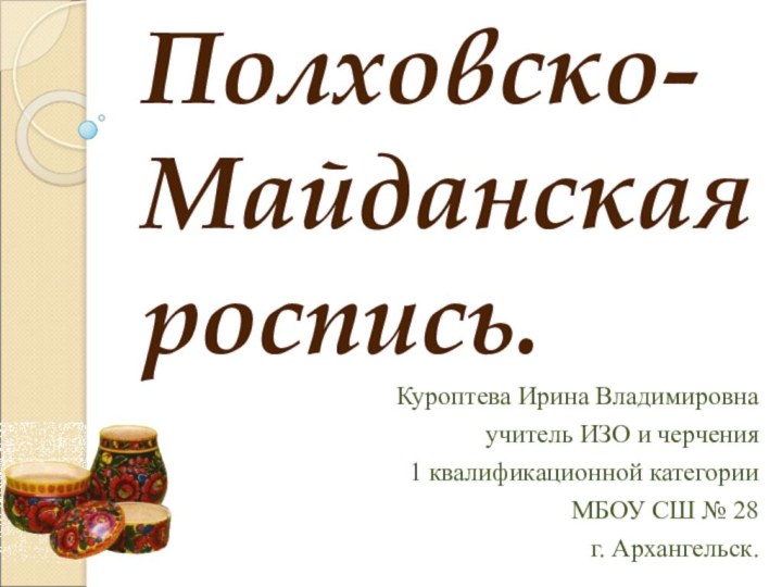 Полховско-Майданская роспись. Куроптева Ирина Владимировнаучитель ИЗО и черчения1 квалификационной категорииМБОУ СШ № 28г. Архангельск.