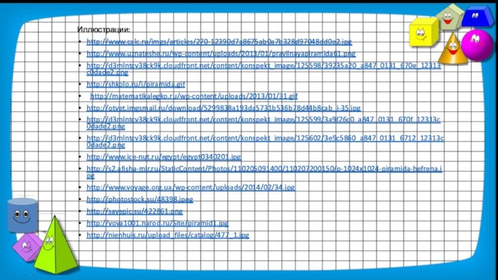 Иллюстрации:http://www.calc.ru/imgs/articles/270-12390d7a8675ab0a7b328d97048dd0e2.jpg http://www.uznateshe.ru/wp-content/uploads/2013/01/pravilnayapiramida61.pnghttp://d3mlntcv38ck9k.cloudfront.net/content/konspekt_image/125598/39235a20_a847_0131_670e_12313c0dade2.pnghttp://shkolo.ru/i/piramida.gif http://matematikalegko.ru/wp-content/uploads/2013/01/31.gifhttp://otvet.imgsmail.ru/download/5299838a193da5731b536b78d44b8cab_i-35.jpghttp://d3mlntcv38ck9k.cloudfront.net/content/konspekt_image/125599/3a9f26c0_a847_0131_670f_12313c0dade2.pnghttp://d3mlntcv38ck9k.cloudfront.net/content/konspekt_image/125602/3e9c5860_a847_0131_6712_12313c0dade2.pnghttp://www.ice-nut.ru/egypt/egypt0340201.jpghttp://s2.afisha-mir.ru/StaticContent/Photos/110205091400/110207200150/p-1024x1024-piramida-hefrena.jpghttp://www.voyage.org.ua/wp-content/uploads/2014/02/34.jpghttp://photostock.su/48398.jpeg http://savepic.su/422861.png http://vova1001.narod.ru/Site/piramid1.jpg http://nienhuis.ru/upload_files/catalog/477_1.jpg