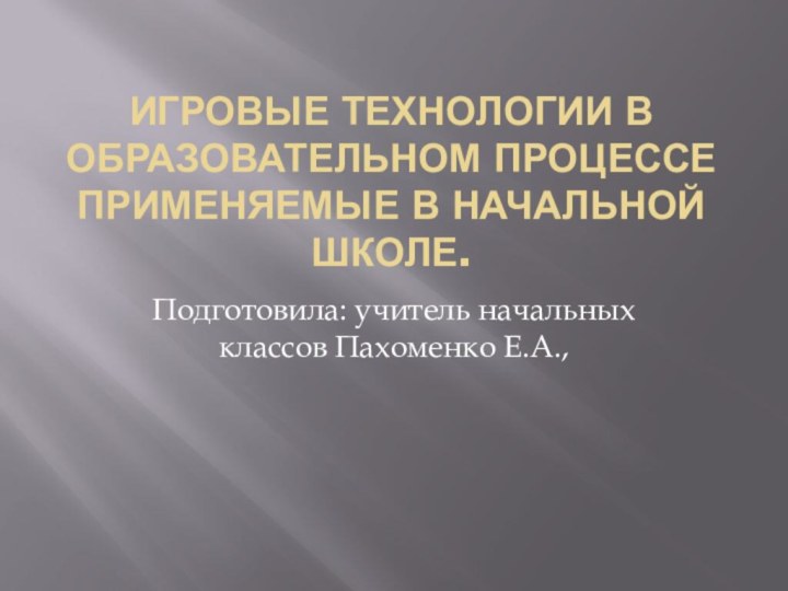 Игровые технологии в образовательном процессе применяемые в начальной школе.Подготовила: учитель начальных классов Пахоменко Е.А.,