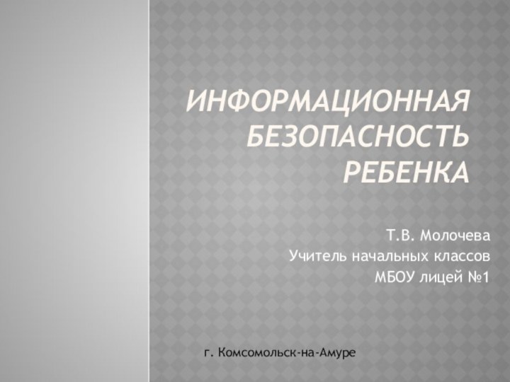 ИНФОРМАЦИОННАЯ БЕЗОПАСНОСТЬ РЕБЕНКАТ.В. МолочеваУчитель начальных классовМБОУ лицей №1г. Комсомольск-на-Амуре