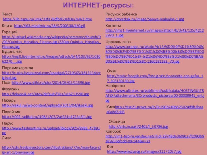 Будильник http://img0.liveinternet.ru/images/attach/b/4/103/62/103062270__.jpgКнига http://i63.mindmix.ru/38/5/200538/4/0.gifОколица  http://arts.in.ua/i/2401/f_59786.jpgНапёрсток http://www.ultratex.ru/published/publicdata/HOSTINGULTRATEX/attachments/SC/products_pictures/00-00009941_enl.jpgКотhttp://www.kozorog.ru/images/21172057.jpgЛицо http://cdn.freebievectors.com/illustrations/7/m/man-face-clip-art-1/preview.jpgРисунок ребёнкаhttp://otvetkak.ru/image/Samye-malenkie-1.jpgГорацийhttps://upload.wikimedia.org/wikipedia/commons/thumb/9/95/Quintus_Horatius_Flaccus.jpg/220px-Quintus_Horatius_Flaccus.jpgЦерковь-окноhttp://www.torange.ru/photo/4/13/%D0%9F%D1%80%D0%B0%D0%B2%D0%BE%D1%81%D0%BB%D0%B0%D0%B2%D0%BD%D0%B0%D1%8F-%D1%86%D0%B5%D1%80%D0%BA%D0%BE%D0%B2%D1%8C-1260181182_70.jpgОчкиhttp://static.freepik.com/foto-gratis/sonriente-con-gafas_17-303130130.jpgТекст https://lib.nspu.ru/umk/33fa78dfb853eb3e/m4/3.htmПарикмахерскаяhttp://ic.pics.livejournal.com/anastgal/2719565/1813154/original.jpgПахарьhttp://vakul.ru/wp-content/uploads/2013/04/skazki.jpgФокусникhttp://fokusnik.net/sites/default/files/u16213590.jpgПарусhttp://www.fashiontime.ru/upload/iblock/925/9988_4789.jpgПовойникhttp://s002.radikal.ru/i198/1207/2a/631e4753e3f1.jpgПоэт http://www.stihi.ru/pics/2014/05/05/11596.jpgИНТЕРНЕТ-ресурсы:Котлетыhttp://img1.liveinternet.ru/images/attach/b/3/42/125/42125970_1.jpgКикаhttp://stat21.privet.ru/lr/0c190b249b825024d9b2baaa0a8d2dd3Колобок http://im1-tub-ru.yandex.net/i?id=29748de3609ca7f2093b9a89256bfcdd-09-144&n=21