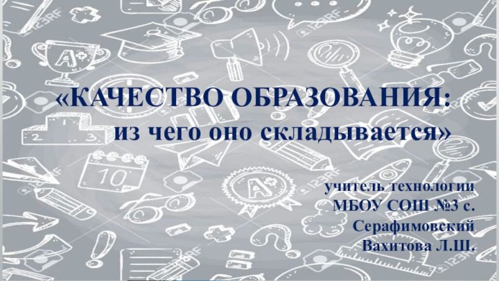 «КАЧЕСТВО ОБРАЗОВАНИЯ: из чего оно складывается»учитель технологии МБОУ СОШ №3 с.Серафимовский Вахитова Л.Ш.