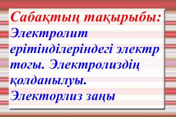 Сабақтың тақырыбы: Электролит ерітінділеріндегі электр тогы. Электролиздің қолданылуы. Электорлиз заңы