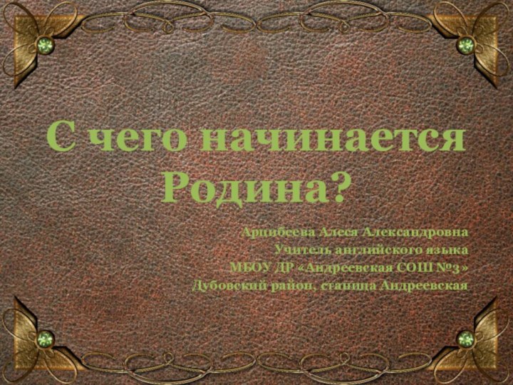 С чего начинается Родина?Арцибеева Алеся АлександровнаУчитель английского языкаМБОУ ДР «Андреевская СОШ №3»Дубовский район, станица Андреевская